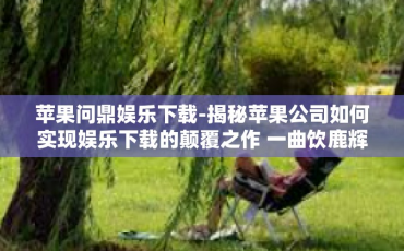 苹果问鼎娱乐下载-揭秘苹果公司如何实现娱乐下载的颠覆之作 一曲饮鹿辉煌的低网浪漫旅途中的苹果问鼎娱乐下载传奇-苹果问鼎娱乐下载