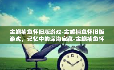 金蟾捕鱼怀旧版游戏-金蟾捕鱼怀旧版游戏，记忆中的深海宝藏-金蟾捕鱼怀旧版游戏