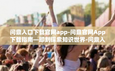问鼎入口下载官网app-问鼎官网App下载指南—即刻探索知识世界-问鼎入口下载官网app
