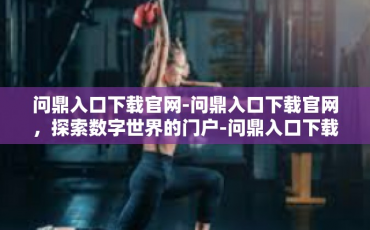 问鼎入口下载官网-问鼎入口下载官网，探索数字世界的门户-问鼎入口下载官网