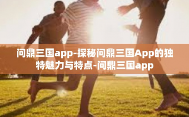 问鼎三国app-探秘问鼎三国App的独特魅力与特点-问鼎三国app