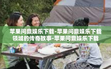 苹果问鼎娱乐下载-苹果问鼎娱乐下载领域的传奇故事-苹果问鼎娱乐下载