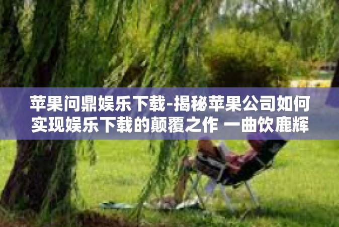 苹果问鼎娱乐下载-揭秘苹果公司如何实现娱乐下载的颠覆之作 一曲饮鹿辉煌的低网浪漫旅途中的苹果问鼎娱乐下载传奇-苹果问鼎娱乐下载