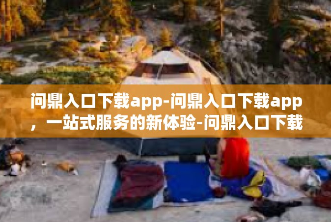 问鼎入口下载app-问鼎入口下载app，一站式服务的新体验-问鼎入口下载app