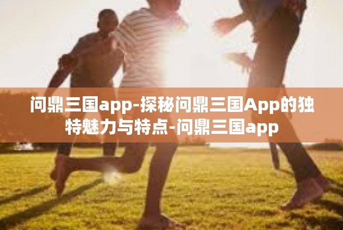 问鼎三国app-探秘问鼎三国App的独特魅力与特点-问鼎三国app
