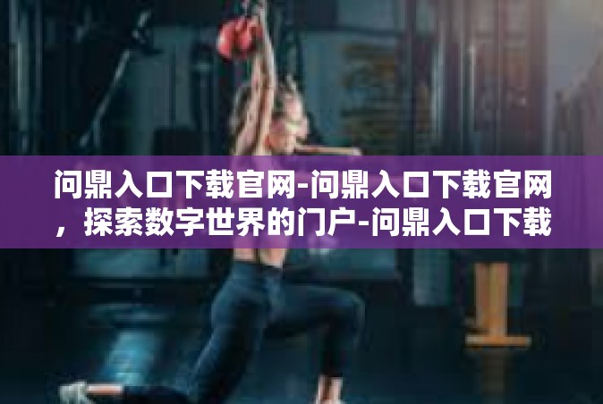 问鼎入口下载官网-问鼎入口下载官网，探索数字世界的门户-问鼎入口下载官网