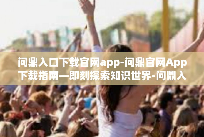 问鼎入口下载官网app-问鼎官网App下载指南—即刻探索知识世界-问鼎入口下载官网app