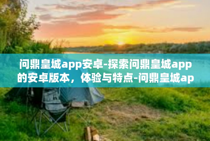 问鼎皇城app安卓-探索问鼎皇城app的安卓版本，体验与特点-问鼎皇城app安卓