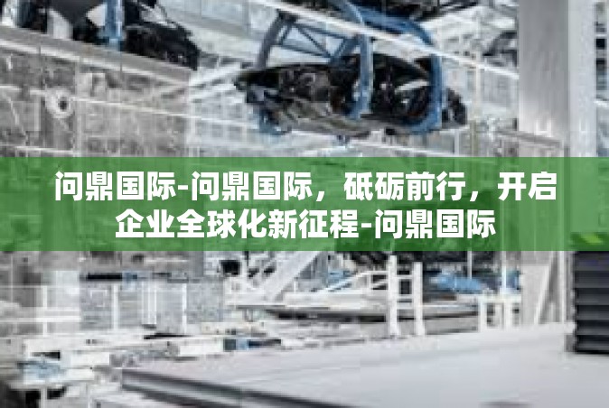 问鼎国际-问鼎国际，砥砺前行，开启企业全球化新征程-问鼎国际
