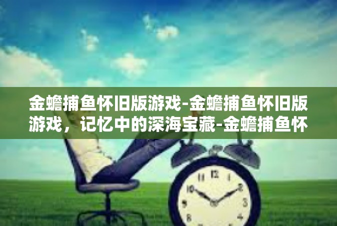 金蟾捕鱼怀旧版游戏-金蟾捕鱼怀旧版游戏，记忆中的深海宝藏-金蟾捕鱼怀旧版游戏