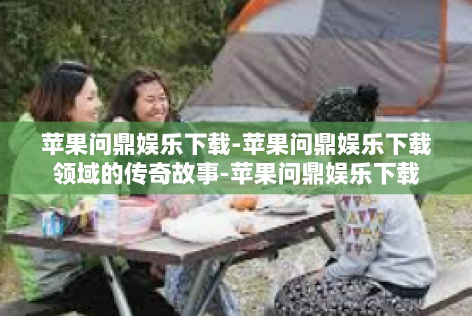 苹果问鼎娱乐下载-苹果问鼎娱乐下载领域的传奇故事-苹果问鼎娱乐下载